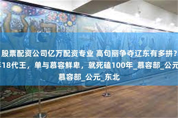 股票配资公司亿万配资专业 高句丽争夺辽东有多拼？300年18代王，单与慕容鲜卑，就死磕100年_慕容部_公元_东北