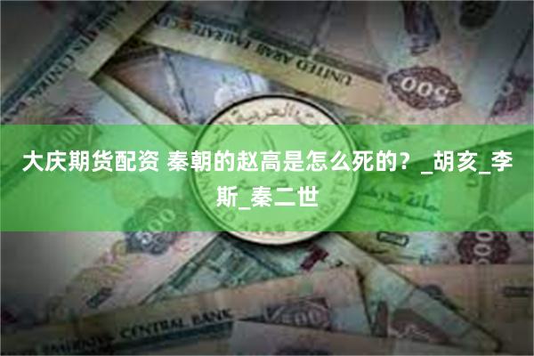 大庆期货配资 秦朝的赵高是怎么死的？_胡亥_李斯_秦二世