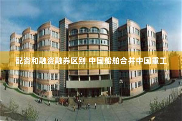 配资和融资融券区别 中国船舶合并中国重工