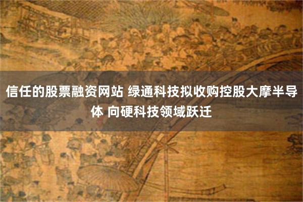 信任的股票融资网站 绿通科技拟收购控股大摩半导体 向硬科技领域跃迁