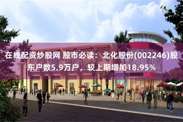在线配资炒股网 股市必读：北化股份(002246)股东户数5.9万户，较上期增加18.95%