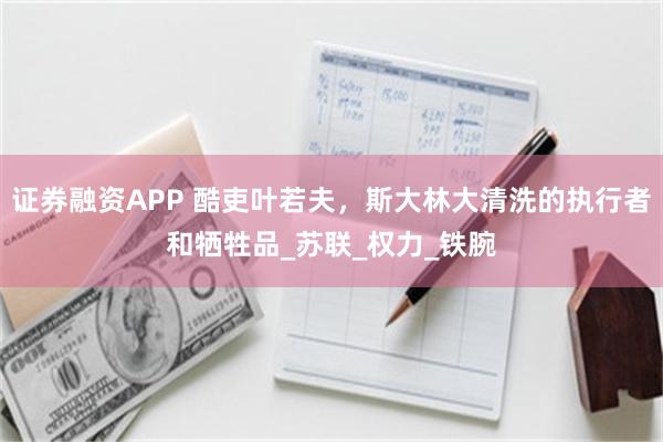 证券融资APP 酷吏叶若夫，斯大林大清洗的执行者和牺牲品_苏联_权力_铁腕