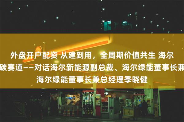 外盘开户配资 从建到用，全周期价值共生 海尔新能源智闯低碳赛道——对话海尔新能源副总裁、海尔绿能董事长兼总经理季晓健