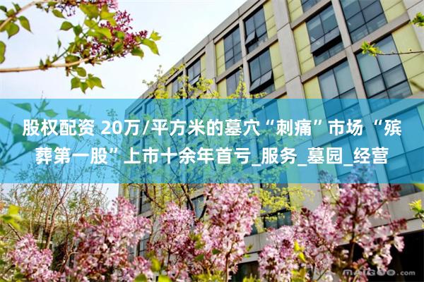 股权配资 20万/平方米的墓穴“刺痛”市场 “殡葬第一股”上市十余年首亏_服务_墓园_经营
