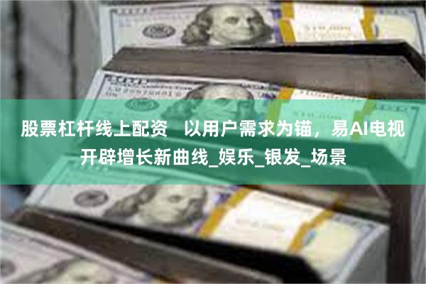 股票杠杆线上配资   以用户需求为锚，易AI电视开辟增长新曲线_娱乐_银发_场景