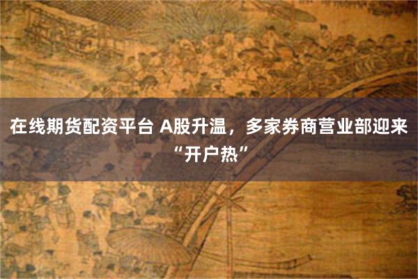 在线期货配资平台 A股升温，多家券商营业部迎来“开户热”