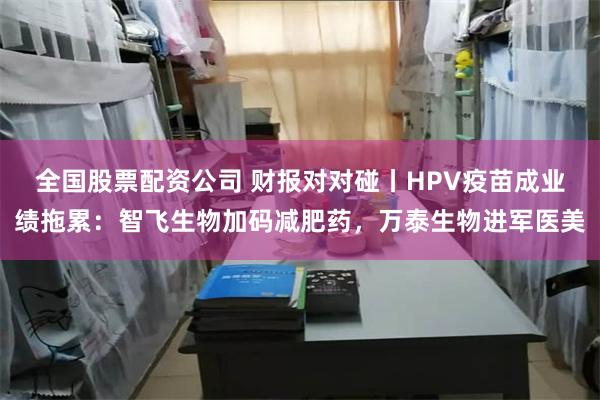 全国股票配资公司 财报对对碰丨HPV疫苗成业绩拖累：智飞生物加码减肥药，万泰生物进军医美