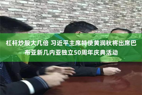 杠杆炒股大几倍 习近平主席特使黄润秋将出席巴布亚新几内亚独立50周年庆典活动