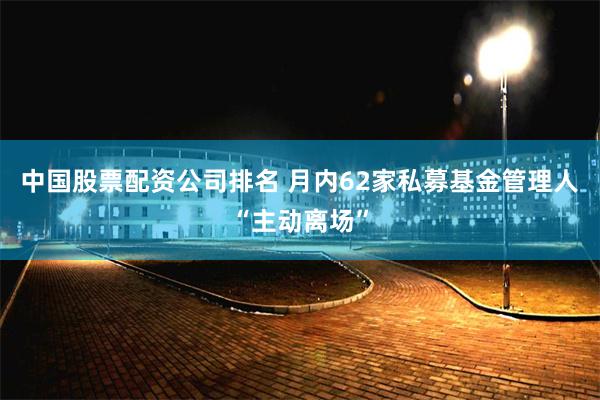 中国股票配资公司排名 月内62家私募基金管理人“主动离场”