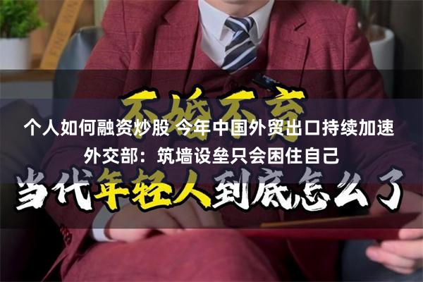 个人如何融资炒股 今年中国外贸出口持续加速 外交部：筑墙设垒只会困住自己